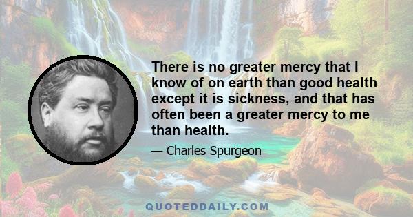 There is no greater mercy that I know of on earth than good health except it is sickness, and that has often been a greater mercy to me than health.