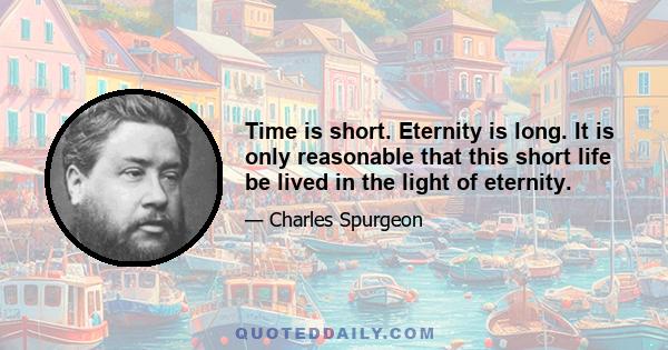 Time is short. Eternity is long. It is only reasonable that this short life be lived in the light of eternity.