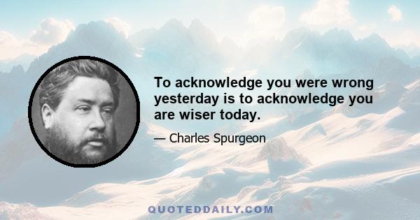 To acknowledge you were wrong yesterday is to acknowledge you are wiser today.