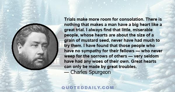 Trials make more room for consolation. There is nothing that makes a man have a big heart like a great trial. I always find that little, miserable people, whose hearts are about the size of a grain of mustard seed,