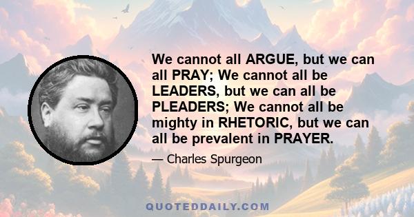 We cannot all ARGUE, but we can all PRAY; We cannot all be LEADERS, but we can all be PLEADERS; We cannot all be mighty in RHETORIC, but we can all be prevalent in PRAYER.