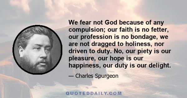 We fear not God because of any compulsion; our faith is no fetter, our profession is no bondage, we are not dragged to holiness, nor driven to duty. No, our piety is our pleasure, our hope is our happiness, our duty is