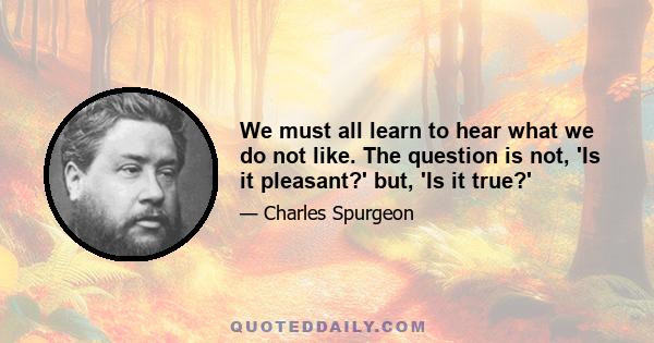 We must all learn to hear what we do not like. The question is not, 'Is it pleasant?' but, 'Is it true?'