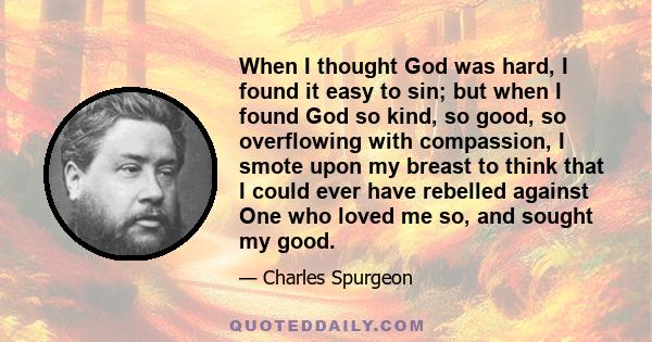 When I thought God was hard, I found it easy to sin; but when I found God so kind, so good, so overflowing with compassion, I smote upon my breast to think that I could ever have rebelled against One who loved me so,