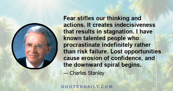 Fear stifles our thinking and actions. It creates indecisiveness that results in stagnation. I have known talented people who procrastinate indefinitely rather than risk failure. Lost opportunities cause erosion of