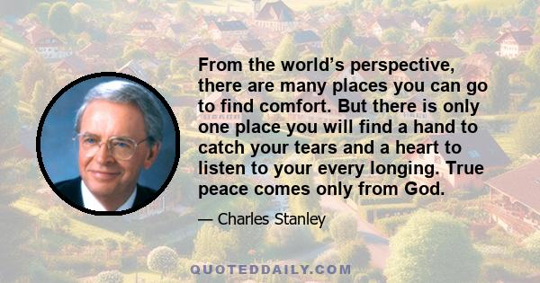 From the world’s perspective, there are many places you can go to find comfort. But there is only one place you will find a hand to catch your tears and a heart to listen to your every longing. True peace comes only