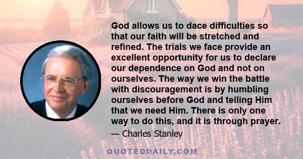 God allows us to dace difficulties so that our faith will be stretched and refined. The trials we face provide an excellent opportunity for us to declare our dependence on God and not on ourselves. The way we win the