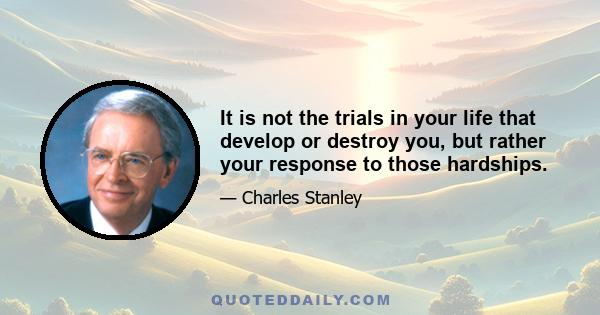 It is not the trials in your life that develop or destroy you, but rather your response to those hardships.