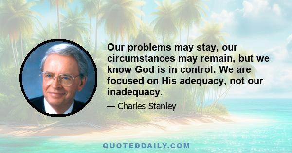 Our problems may stay, our circumstances may remain, but we know God is in control. We are focused on His adequacy, not our inadequacy.