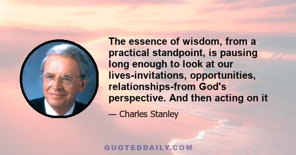 The essence of wisdom, from a practical standpoint, is pausing long enough to look at our lives-invitations, opportunities, relationships-from God's perspective. And then acting on it