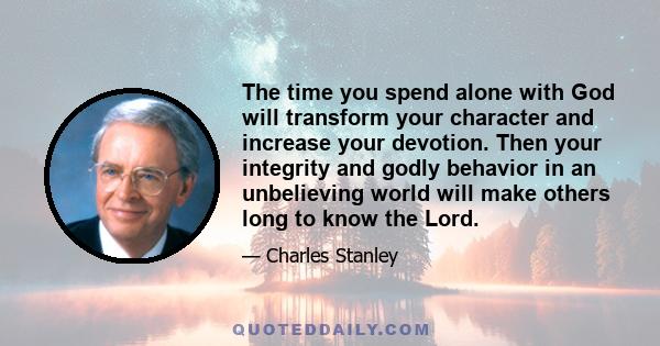 The time you spend alone with God will transform your character and increase your devotion. Then your integrity and godly behavior in an unbelieving world will make others long to know the Lord.