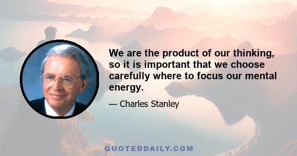 We are the product of our thinking, so it is important that we choose carefully where to focus our mental energy.