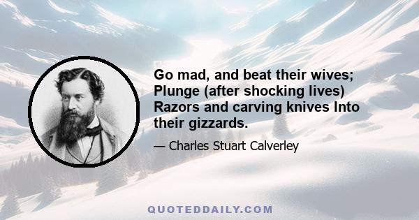 Go mad, and beat their wives; Plunge (after shocking lives) Razors and carving knives Into their gizzards.