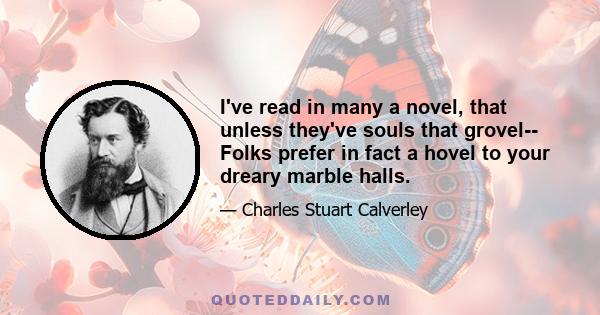 I've read in many a novel, that unless they've souls that grovel-- Folks prefer in fact a hovel to your dreary marble halls.