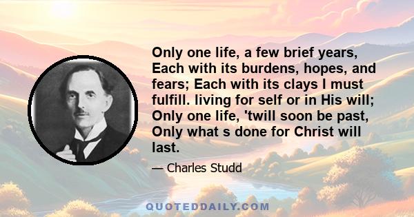 Only one life, a few brief years, Each with its burdens, hopes, and fears; Each with its clays I must fulfill. living for self or in His will; Only one life, 'twill soon be past, Only what s done for Christ will last.