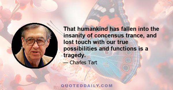 That humankind has fallen into the insanity of concensus trance, and lost touch with our true possibilities and functions is a tragedy.