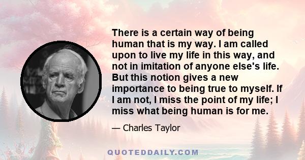 There is a certain way of being human that is my way. I am called upon to live my life in this way, and not in imitation of anyone else's life. But this notion gives a new importance to being true to myself. If I am