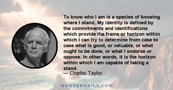 To know who I am is a species of knowing where I stand. My identity is defined by the commitments and identifications which provide the frame or horizon within which I can try to determine from case to case what is