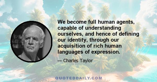 We become full human agents, capable of understanding ourselves, and hence of defining our identity, through our acquisition of rich human languages of expression.