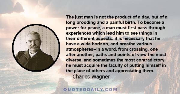 The just man is not the product of a day, but of a long brooding and a painful birth. To become a power for peace, a man must first pass through experiences which lead him to see things in their different aspects: it is 