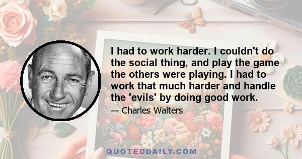 I had to work harder. I couldn't do the social thing, and play the game the others were playing. I had to work that much harder and handle the 'evils' by doing good work.