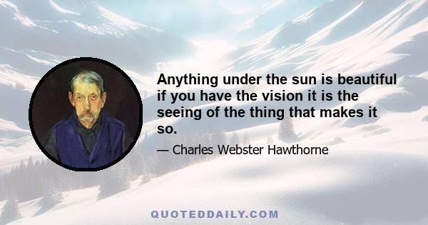 Anything under the sun is beautiful if you have the vision it is the seeing of the thing that makes it so.