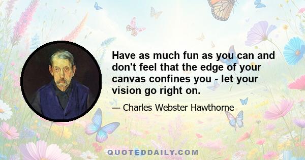 Have as much fun as you can and don't feel that the edge of your canvas confines you - let your vision go right on.