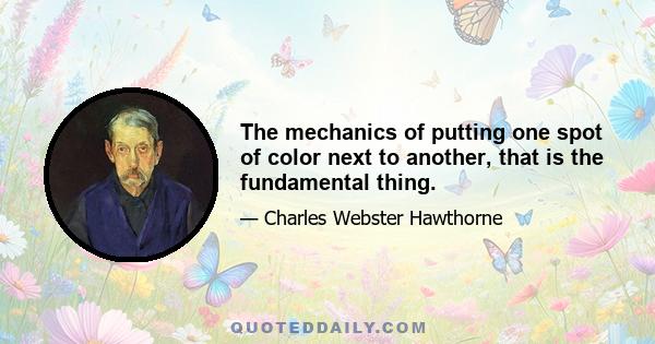 The mechanics of putting one spot of color next to another, that is the fundamental thing.