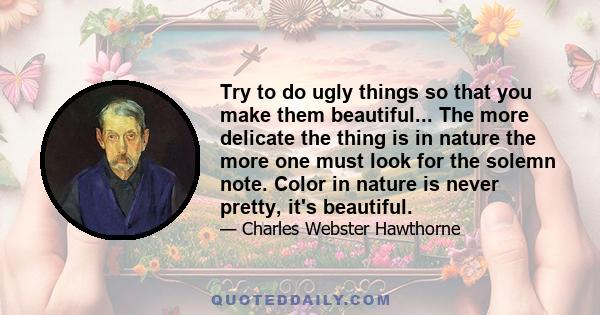 Try to do ugly things so that you make them beautiful... The more delicate the thing is in nature the more one must look for the solemn note. Color in nature is never pretty, it's beautiful.