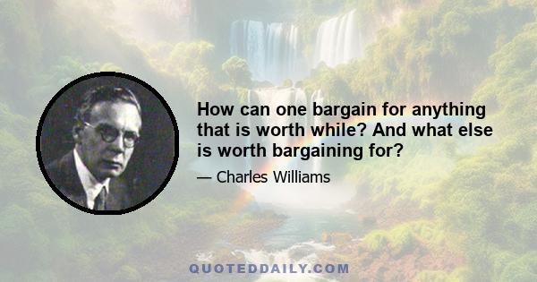 How can one bargain for anything that is worth while? And what else is worth bargaining for?