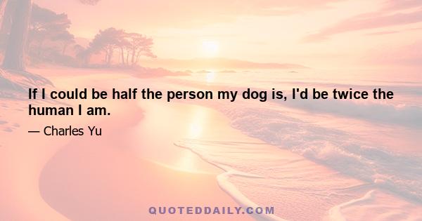 If I could be half the person my dog is, I'd be twice the human I am.