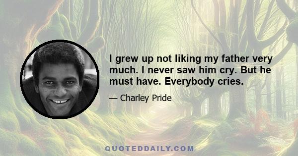 I grew up not liking my father very much. I never saw him cry. But he must have. Everybody cries.