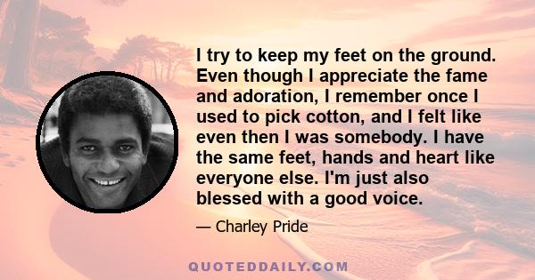 I try to keep my feet on the ground. Even though I appreciate the fame and adoration, I remember once I used to pick cotton, and I felt like even then I was somebody. I have the same feet, hands and heart like everyone