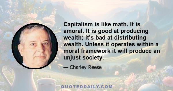 Capitalism is like math. It is amoral. It is good at producing wealth; it's bad at distributing wealth. Unless it operates within a moral framework it will produce an unjust society.