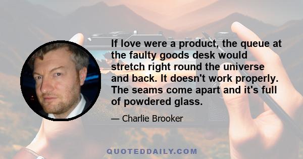 If love were a product, the queue at the faulty goods desk would stretch right round the universe and back. It doesn't work properly. The seams come apart and it's full of powdered glass.