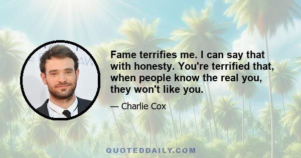 Fame terrifies me. I can say that with honesty. You're terrified that, when people know the real you, they won't like you.