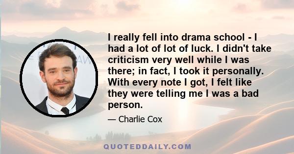 I really fell into drama school - I had a lot of lot of luck. I didn't take criticism very well while I was there; in fact, I took it personally. With every note I got, I felt like they were telling me I was a bad