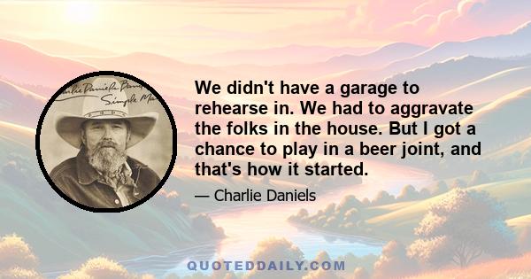 We didn't have a garage to rehearse in. We had to aggravate the folks in the house. But I got a chance to play in a beer joint, and that's how it started.