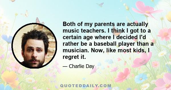 Both of my parents are actually music teachers. I think I got to a certain age where I decided I'd rather be a baseball player than a musician. Now, like most kids, I regret it.