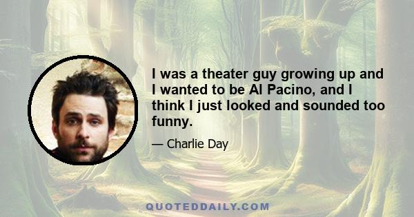 I was a theater guy growing up and I wanted to be Al Pacino, and I think I just looked and sounded too funny.