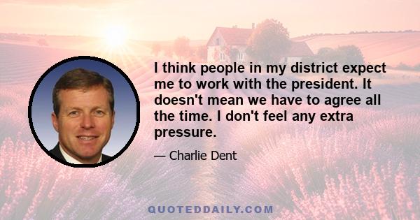 I think people in my district expect me to work with the president. It doesn't mean we have to agree all the time. I don't feel any extra pressure.