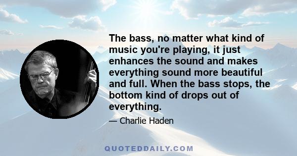 The bass, no matter what kind of music you're playing, it just enhances the sound and makes everything sound more beautiful and full. When the bass stops, the bottom kind of drops out of everything.