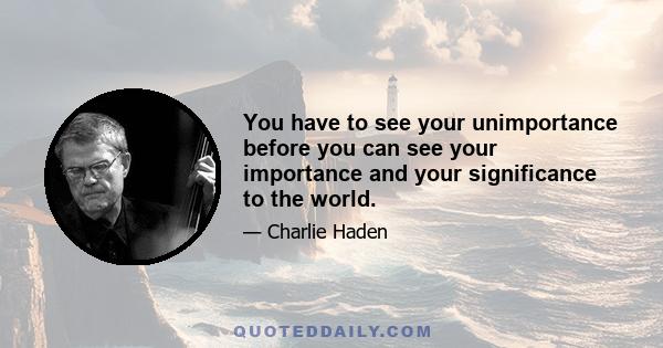 You have to see your unimportance before you can see your importance and your significance to the world.