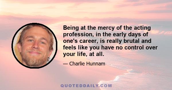 Being at the mercy of the acting profession, in the early days of one's career, is really brutal and feels like you have no control over your life, at all.