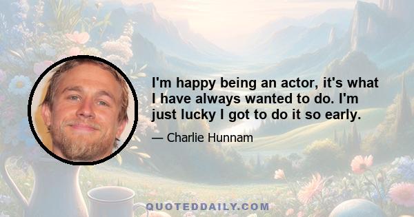 I'm happy being an actor, it's what I have always wanted to do. I'm just lucky I got to do it so early.