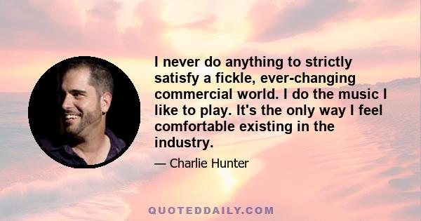 I never do anything to strictly satisfy a fickle, ever-changing commercial world. I do the music I like to play. It's the only way I feel comfortable existing in the industry.