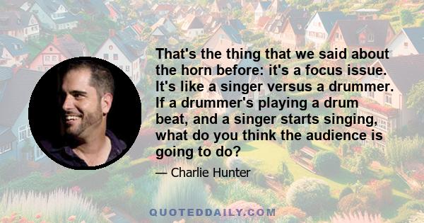 That's the thing that we said about the horn before: it's a focus issue. It's like a singer versus a drummer. If a drummer's playing a drum beat, and a singer starts singing, what do you think the audience is going to