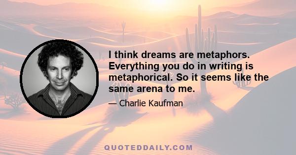 I think dreams are metaphors. Everything you do in writing is metaphorical. So it seems like the same arena to me.