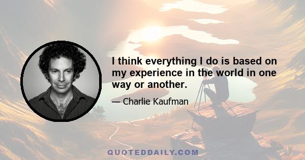 I think everything I do is based on my experience in the world in one way or another.