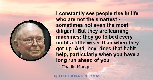 I constantly see people rise in life who are not the smartest - sometimes not even the most diligent. But they are learning machines; they go to bed every night a little wiser than when they got up. And, boy, does that